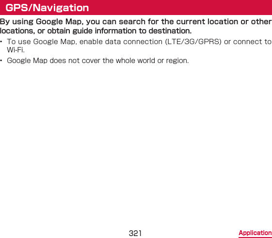 321 ApplicationGPS/NavigationBy using Google Map, you can search for the current location or other locations, or obtain guide information to destination.•  To use Google Map, enable data connection (LTE/3G/GPRS) or connect to Wi-Fi.•  Google Map does not cover the whole world or region.