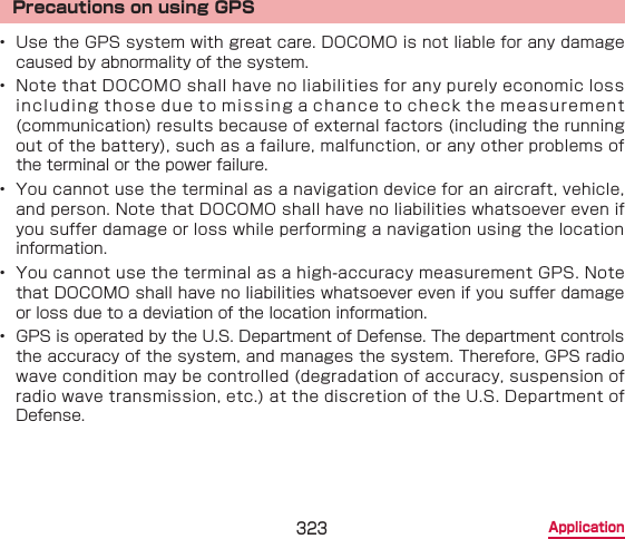 323 ApplicationPrecautions on using GPS•  Use the GPS system with great care. DOCOMO is not liable for any damage caused by abnormality of the system.•  Note that DOCOMO shall have no liabilities for any purely economic loss including those due to missing a chance to check the measurement (communication) results because of external factors (including the running out of the battery), such as a failure, malfunction, or any other problems of the terminal or the power failure.•  You cannot use the terminal as a navigation device for an aircraft, vehicle, and person. Note that DOCOMO shall have no liabilities whatsoever even if you suffer damage or loss while performing a navigation using the location information.•  You cannot use the terminal as a high-accuracy measurement GPS. Note that DOCOMO shall have no liabilities whatsoever even if you suffer damage or loss due to a deviation of the location information.•  GPS is operated by the U.S. Department of Defense. The department controls the accuracy of the system, and manages the system. Therefore, GPS radio wave condition may be controlled (degradation of accuracy, suspension of radio wave transmission, etc.) at the discretion of the U.S. Department of Defense.