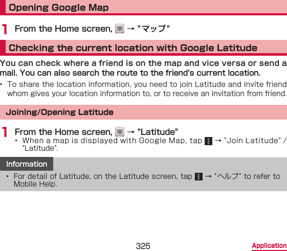 325 ApplicationOpening Google Map1 From the Home screen,   → &quot;マップ&quot;Checking the current location with Google LatitudeYou can check where a friend is on the map and vice versa or send a mail. You can also search the route to the friend&apos;s current location.•  To share the location information, you need to join Latitude and invite friend whom gives your location information to, or to receive an invitation from friend.Joining/Opening Latitude1 From the Home screen,   → &quot;Latitude&quot;•  When a map is displayed with Google Map, tap   → &quot;Join Latitude&quot; / &quot;Latitude&quot;.Information•  For detail of Latitude, on the Latitude screen, tap   → &quot; ヘルプ &quot; to refer to Mobile Help.