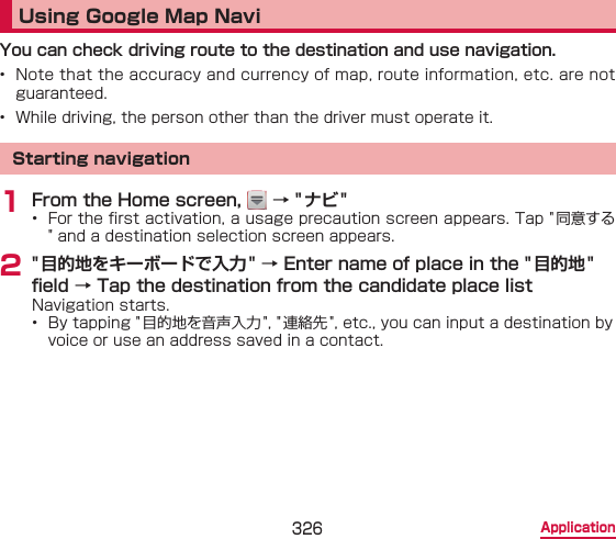 326 ApplicationUsing Google Map NaviYou can check driving route to the destination and use navigation.•  Note that the accuracy and currency of map, route information, etc. are not guaranteed.•  While driving, the person other than the driver must operate it.Starting navigation1 From the Home screen,   → &quot;ナビ&quot;•  For the rst activation, a usage precaution screen appears. Tap &quot; 同意する&quot; and a destination selection screen appears.2 &quot; 目的地をキーボードで入力&quot; → Enter name of place in the &quot;目的地&quot; eld → Tap the destination from the candidate place listNavigation starts.•  By tapping &quot; 目的地を音声入力 &quot;, &quot; 連絡先 &quot;, etc., you can input a destination by voice or use an address saved in a contact.