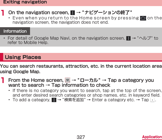 327 ApplicationExiting navigation1 On the navigation screen,   → &quot;ナビゲーションの終了 &quot;•  Even when you return to the Home screen by pressing   on the  navigation screen, the navigation does not end.Information•  For detail of Google Map Navi, on the navigation screen,   → &quot;ヘルプ &quot; to refer to Mobile Help.Using PlacesYou can search restaurants, attraction, etc. in the current location area using Google Map.1 From the Home screen,   → &quot;ローカル&quot; → Tap a category you want to search → Tap information to check•  If there is no category you want to search, tap at the top of the screen, and enter desired search categories or shop names, etc. in keyword eld.•  To add a category,   → &quot;検索を追加 &quot; → Enter a category etc. → Tap  .
