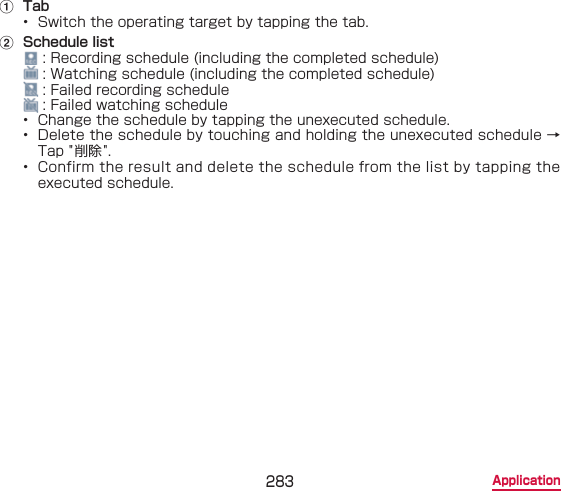 283 Applicationa  Tab•  Switch the operating target by tapping the tab.b  Schedule list : Recording schedule (including the completed schedule) : Watching schedule (including the completed schedule) : Failed recording schedule : Failed watching schedule•  Change the schedule by tapping the unexecuted schedule.•  Delete the schedule by touching and holding the unexecuted schedule → Tap &quot;削除 &quot;.•  Confirm the result and delete the schedule from the list by tapping the executed schedule.