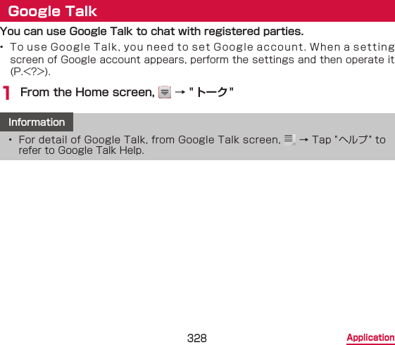 328 ApplicationGoogle TalkYou can use Google Talk to chat with registered parties.•  To use Google Talk, you need to set Google account. When a setting screen of Google account appears, perform the settings and then operate it (P.&lt;?&gt;).1 From the Home screen,   → &quot;トーク&quot;Information•  For detail of Google Talk, from Google Talk screen,   → Tap &quot; ヘルプ&quot; to refer to Google Talk Help.