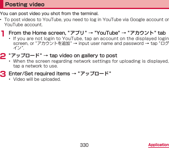 330 ApplicationPosting videoYou can post video you shot from the terminal.•  To post videos to YouTube, you need to log in YouTube via Google account or YouTube account.1 From the Home screen, &quot; アプリ&quot; → &quot;YouTube&quot; → &quot;アカウント&quot; tab•  If you are not login to YouTube, tap an account on the displayed login screen, or &quot; アカウントを追加 &quot; → input user name and password → tap &quot;ログイン&quot;.2 &quot; アップロード&quot; → tap video on gallery to post•  When the screen regarding network settings for uploading is displayed, tap a network to use.3 Enter/Set required items → &quot; アップロード&quot;•  Video will be uploaded.