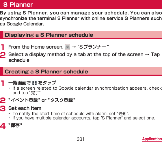 331 ApplicationS PlannerBy using S Planner, you can manage your schedule. You can also  synchronize the terminal S Planner with online service S Planners such as Google Calendar.Displaying a S Planner schedule1 From the Home screen,   → &quot;Sプランナー &quot;2 Select a display method by a tab at the top of the screen → Tap scheduleCreating a S Planner schedule1 一覧画面で   をタップ•  If a screen related to Google calendar synchronization appears, check and tap &quot;完了 &quot;.2 &quot; イベント登録&quot; or &quot;タスク登録&quot;3 Set each item•  To notify the start time of schedule with alarm, set &quot; 通知 &quot;.•  If you have multiple calendar accounts, tap &quot;S Planner&quot; and select one.4 &quot;保存&quot;