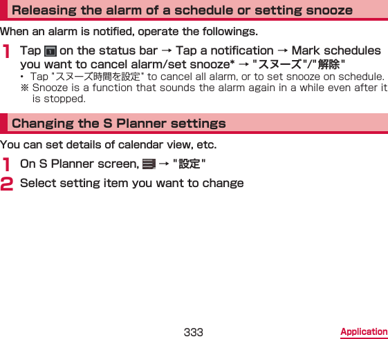 333 ApplicationReleasing the alarm of a schedule or setting snoozeWhen an alarm is notied, operate the followings.1 Tap   on the status bar → Tap a notication → Mark schedules you want to cancel alarm/set snooze* → &quot;スヌーズ&quot;/&quot;解除 &quot;•  Tap &quot; スヌーズ時間を設定 &quot; to cancel all alarm, or to set snooze on schedule.※ Snooze is a function that sounds the alarm again in a while even after it is stopped.Changing the S Planner settingsYou can set details of calendar view, etc.1 On S Planner screen,   → &quot;設定 &quot; 2 Select setting item you want to change