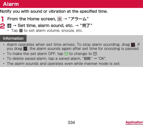 334 ApplicationAlarmNotify you with sound or vibration at the specied time.1 From the Home screen,   → &quot;アラーム&quot;2   → Set time, alarm sound, etc. → &quot; 完了 &quot;•  Tap   to set alarm volume, snooze, etc. Information•  Alarm operates when set time arrives. To stop alarm sounding, drag  . If you drag  , the alarm sounds again after set time for snoozing is passed.•  To make the set alarm OFF, tap   to change to  .•  To delete saved alarm, tap a saved alarm, &quot; 削除 &quot; → &quot;OK&quot;.•  The alarm sounds and operates even while manner mode is set.
