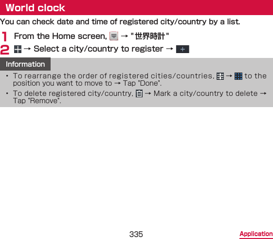 335 ApplicationWorld clockYou can check date and time of registered city/country by a list.1 From the Home screen,   → &quot;世界時計&quot;2   → Select a city/country to register → Information•  To rearrange the order of registered cities/countries,   →   to the position you want to move to → Tap &quot;Done&quot;.•  To delete registered city/country,   → Mark a city/country to delete → Tap &quot;Remove&quot;.