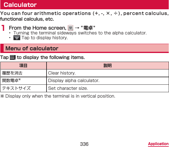 336 ApplicationCalculatorYou can four arithmetic operations (+, -, ×, ÷), percent calculus, functional calculus, etc.1 From the Home screen,   → &quot;電卓&quot;•  Turning the terminal sideways switches to the alpha calculator.•   Tap to display history.Menu of calculatorTap   to display the following items.項目 説明履歴を消去 Clear history.関数電卓※Display alpha calculator.テキストサイズ Set character size.※ Display only when the terminal is in vertical position.