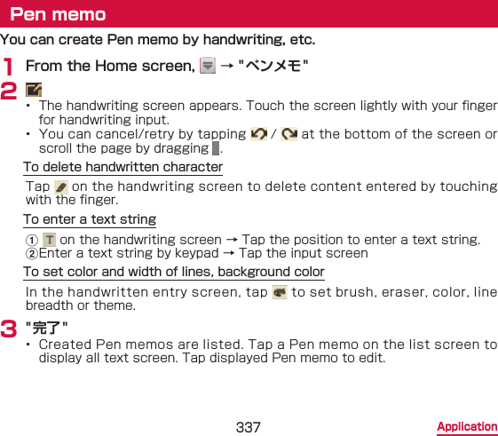 337 ApplicationPen memoYou can create Pen memo by handwriting, etc.1 From the Home screen,   → &quot;ペンメモ&quot;2 •  The handwriting screen appears. Touch the screen lightly with your nger for handwriting input.•  You can cancel/retry by tapping   /   at the bottom of the screen or scroll the page by dragging  .To delete handwritten characterTap   on the handwriting screen to delete content entered by touching with the nger.To enter a text stringa  on the handwriting screen → Tap the position to enter a text string.bEnter a text string by keypad → Tap the input screenTo set color and width of lines, background colorIn the handwritten entry screen, tap   to set brush, eraser, color, line breadth or theme.3 &quot;完了&quot;•  Created Pen memos are listed. Tap a Pen memo on the list screen to display all text screen. Tap displayed Pen memo to edit.
