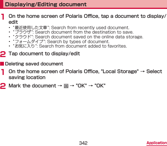 342 ApplicationDisplaying/Editing document1 On the home screen of Polaris O󰮐ce, tap a document to display/edit•  &quot; 最近使用した文章 &quot;: Search from recently used document.•  &quot; ブラウザ &quot;: Search document from the destination to save.•  &quot; クラウド &quot;: Search document saved on the online data storage.•  &quot; フォームダイプ &quot;: Search by types of document.•  &quot; お気に入り &quot;: Search from document added to favorites.2 Tap document to display/edit ■ Deleting saved document1 On the home screen of Polaris O󰮐ce, &quot;Local Storage&quot; → Select saving location2 Mark the document →   → &quot;OK&quot; → &quot;OK&quot;