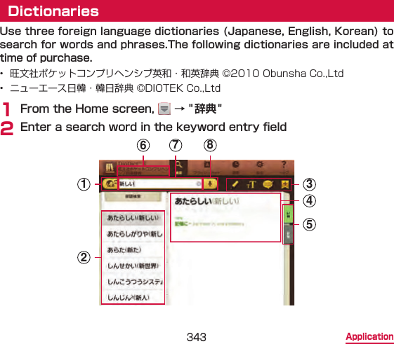 343 ApplicationDictionariesUse three foreign language dictionaries (Japanese, English, Korean) to search for words and phrases.The following dictionaries are included at time of purchase.•  旺文社ポケットコンプリヘンシブ英和・和英辞典 ©2010 Obunsha Co.,Ltd•  ニューエース日韓・韓日辞典 ©DIOTEK Co.,Ltd1 From the Home screen,   → &quot;辞典&quot;2 Enter a search word in the keyword entry eld123457 86