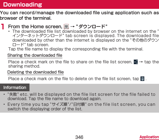 346 ApplicationDownloadingYou can record/manage the downloaded file using application such as browser of the terminal.1 From the Home screen,   → &quot;ダウンロード&quot;•  The downloaded file list downloaded by browser on the internet on the &quot;インターネットダウンロード&quot; tab screen is displayed. The downloaded file downloaded by other than the internet is displayed on the &quot; その他のダウンロード&quot; tab screen.Tap the le name to display the corresponding le with the terminal.Sharing the downloaded lePlace a check mark on the le to share on the le list screen,   → tap the sharing method.Deleting the downloaded lePlace a check mark on the le to delete on the le list screen, tap   .Information•  &quot;失敗&quot; etc. will be displayed on the file list screen for the file failed to download. Tap the le name to download again.•  Every time you tap &quot;サイズ順&quot;/&quot;日付順&quot; on the file list screen, you can switch the displaying order of the list.