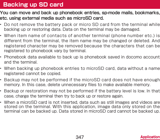 347 ApplicationBacking up SD cardYou can move and back up phonebook entries, sp-mode mails, bookmarks, etc. using external media such as microSD card.•  Do not remove the battery pack or micro SD card from the terminal while backing up or restoring data. Data on the terminal may be damaged.•  When item name of contacts of another terminal (phone number etc.) is different from the terminal, the item name may be changed or deleted. And registered character may be removed because the characters that can be registered to phonebook vary by terminal.•  Phonebook data available to back up is phonebook saved in docomo account and the terminal.•  When backing up phonebook entries to microSD card, data without a name registered cannot be copied.•  Backup may not be performed if the microSD card does not have enough memory. In this case, delete unnecessary les to make available memory.•  Backup or restoration may not be performed if the battery level is low. In that case, charge the terminal then try to back up or restore again.•  When a microSD card is not inserted, data such as still images and videos are stored on the terminal. With this application, image data only stored on the terminal can be backed up. Data stored in microSD card cannot be backed up.