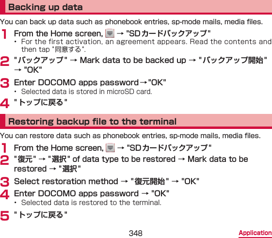 348 ApplicationBacking up dataYou can back up data such as phonebook entries, sp-mode mails, media les.1 From the Home screen,   → &quot;SDカードバックアップ&quot;•  For the first activation, an agreement appears. Read the contents and then tap &quot;同意する &quot;.2 &quot; バックアップ&quot; → Mark data to be backed up → &quot;バックアップ開始&quot; → &quot;OK&quot;3 Enter DOCOMO apps password →&quot;OK&quot;•  Selected data is stored in microSD card.4 &quot; トップに戻る&quot;Restoring backup le to the terminalYou can restore data such as phonebook entries, sp-mode mails, media les.1 From the Home screen,   → &quot;SD カードバックアップ&quot;2 &quot; 復元&quot; → &quot;選択 &quot; of data type to be restored → Mark data to be restored → &quot;選択&quot;3 Select restoration method → &quot; 復元開始&quot; → &quot;OK&quot;4 Enter DOCOMO apps password → &quot;OK&quot;•  Selected data is restored to the terminal.5 &quot; トップに戻る&quot;