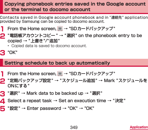 349 ApplicationCopying phonebook entries saved in the Google account or the terminal to docomo accountContacts saved in Google account phonebook and in &quot;連絡先&quot; application provided by Samsung can be copied to docomo account.1 From the Home screen,   → &quot;SD カードバックアップ&quot;2 &quot; 電話帳アカウントコピー &quot; → &quot;選択 &quot; on the phonebook entry to be copied → &quot;上書き&quot;/&quot;追加 &quot;•  Copied data is saved to docomo account.3 &quot;OK&quot;Setting schedule to back up automatically1 From the Home screen,   → &quot;SD カードバックアップ&quot;2 &quot; 定期バックアップ設定&quot; → &quot;スケジュール追加&quot; → Mark &quot; スケジュールをONにする&quot;3 &quot; 選択&quot; → Mark data to be backed up → &quot;選択 &quot;4 Select a repeat task → Set an execution time → &quot; 決定&quot;5 &quot; 設定&quot; → Enter password → &quot;OK&quot; → &quot;OK&quot;