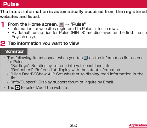 350 ApplicationPulseThe latest information is automatically acquired from the registered websites and listed.1 From the Home screen,   → &quot;Pulse&quot;  •  Information for websites registered to Pulse listed in rows.•  By default, using tips for Pulse (HINTS) are displayed on the rst line (in English only).2 Tap information you want to viewInformation•  The following items appear when you tap   on the information list screen for Pulse. - &quot;Settings&quot;: Set display, refresh interval, conditions, etc. - &quot;Refresh All&quot;: Refresh list display with the latest information. - &quot;Hide Read&quot;/&quot;Show All&quot;: Set whether to display read information in the list. - &quot;Info/Support&quot;: Display support forum or inquire by Email.•  Tap   to select/add the website.