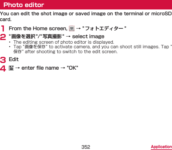 352 ApplicationPhoto editorYou can edit the shot image or saved image on the terminal or microSD card.1 From the Home screen,   → &quot;フォトエディター &quot;2 &quot; 画像を選択&quot;/&quot;写真撮影&quot; → select image•  The editing screen of photo editor is displayed.•  Tap &quot;画像を保存 &quot; to activate camera, and you can shoot still images. Tap &quot;保存&quot; after shooting to switch to the edit screen.3 Edit4   → enter le name → &quot;OK&quot;