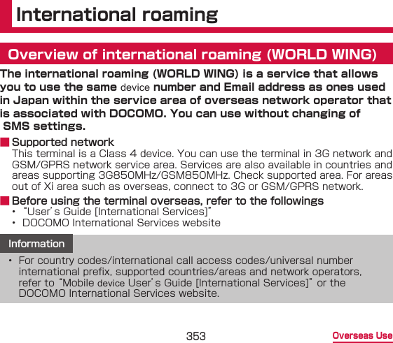 353 Overseas UseInternational roamingOverview of international roaming (WORLD WING)The international roaming (WORLD WING) is a service that allows you to use the same device number and Email address as ones used in Japan within the service area of overseas network operator that is associated with DOCOMO. You can use without changing of  SMS settings. ■ Supported networkThis terminal is a Class 4 device. You can use the terminal in 3G network and GSM/GPRS network service area. Services are also available in countries and areas supporting 3G850MHz/GSM850MHz. Check supported area. For areas out of Xi area such as overseas, connect to 3G or GSM/GPRS network. ■ Before using the terminal overseas, refer to the followings• “User’s Guide [International Services]”•  DOCOMO International Services websiteInformation•  For country codes/international call access codes/universal number international prex, supported countries/areas and network operators, refer to “Mobile device User’s Guide [International Services]” or the DOCOMO International Services website.