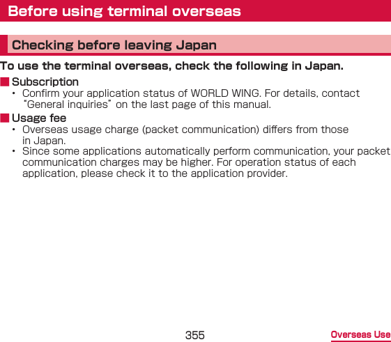 355 Overseas UseBefore using terminal overseasChecking before leaving JapanTo use the terminal overseas, check the following in Japan. ■ Subscription•  Conrm your application status of WORLD WING. For details, contact “General inquiries” on the last page of this manual. ■ Usage fee•  Overseas usage charge (packet communication) di󰮏ers from those in Japan.•  Since some applications automatically perform communication, your packet communication charges may be higher. For operation status of each application, please check it to the application provider.
