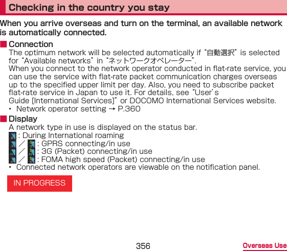 356 Overseas UseChecking in the country you stayWhen you arrive overseas and turn on the terminal, an available network is automatically connected. ■ ConnectionThe optimum network will be selected automatically if “自動選択” is selected for “Available networks” in “ネットワークオペレーター”.When you connect to the network operator conducted in at-rate service, you can use the service with at-rate packet communication charges overseas up to the specied upper limit per day. Also, you need to subscribe packet at-rate service in Japan to use it. For details, see “User’s Guide [International Services]” or DOCOMO International Services website.•  Network operator setting → P.360 ■ DisplayA network type in use is displayed on the status bar. : During International roaming ／   : GPRS connecting/in use ／   : 3G (Packet) connecting/in use ／   : FOMA high speed (Packet) connecting/in use•  Connected network operators are viewable on the notication panel.IN PROGRESS