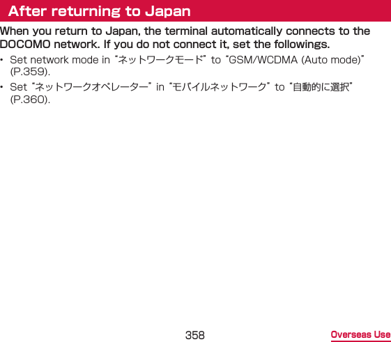358 Overseas UseAfter returning to JapanWhen you return to Japan, the terminal automatically connects to the DOCOMO network. If you do not connect it, set the followings.•  Set network mode in “ネットワークモード” to “GSM/WCDMA (Auto mode)” (P.359).•  Set “ネットワークオペレーター” in “モバイルネットワーク” to “自動的に選択” (P.360).