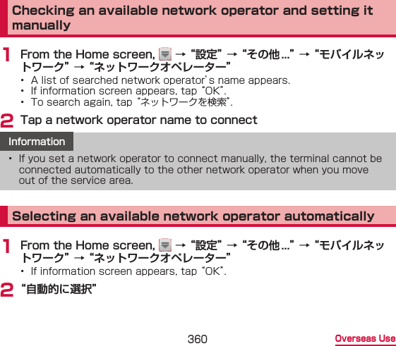360 Overseas UseChecking an available network operator and setting it manually1 From the Home screen,   → “設定” → “その他...” → “モバイルネットワーク” → “ネットワークオペレーター”•  A list of searched network operator’s name appears.•  If information screen appears, tap “OK”.•  To search again, tap “ネットワークを検索”.2 Tap a network operator name to connectInformation•  If you set a network operator to connect manually, the terminal cannot be connected automatically to the other network operator when you move out of the service area.Selecting an available network operator automatically1 From the Home screen,   → “設定” → “その他...” → “モバイルネットワーク” → “ネットワークオペレーター”•  If information screen appears, tap “OK”.2 “自動的に選択”
