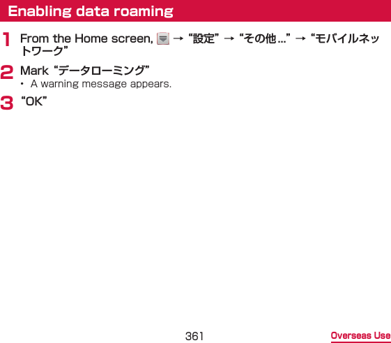 361 Overseas UseEnabling data roaming1 From the Home screen,   → “設定” → “その他...” → “モバイルネットワーク”2 Mark “データローミング”•  A warning message appears.3 “OK”