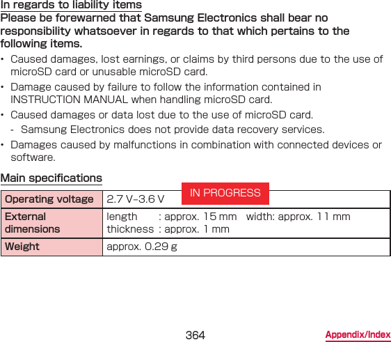 364 Appendix/IndexIn regards to liability itemsPlease be forewarned that Samsung Electronics shall bear no responsibility whatsoever in regards to that which pertains to the following items.•  Caused damages, lost earnings, or claims by third persons due to the use of microSD card or unusable microSD card.•  Damage caused by failure to follow the information contained in INSTRUCTION MANUAL when handling microSD card.•  Caused damages or data lost due to the use of microSD card. - Samsung Electronics does not provide data recovery services.•  Damages caused by malfunctions in combination with connected devices or software.Main specicationsOperating voltage 2.7 V – 3.6 VExternal dimensionslength  : approx. 15 mm   width: approx. 11 mm thickness  : approx. 1 mmWeight approx. 0.29 gIN PROGRESS