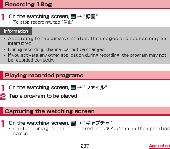 287 ApplicationRecording 1Seg1 On the watching screen,   → &quot; 録画 &quot;•  To stop recording, tap &quot; 停止 &quot;.Information•  According to the airwave status, the images and sounds may be  interrupted.•  During recording, channel cannot be changed.•  If you activate any other application during recording, the program may not be recorded correctly.Playing recorded programs1 On the watching screen,   → &quot; ファイル &quot;2 Tap a program to be playedCapturing the watching screen1 On the watching screen,   → &quot; キャプチャ &quot;•  Captured images can be checked in &quot;ファイル&quot; tab on the operation screen.