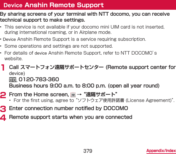 379 Appendix/IndexDevice Anshin Remote SupportBy sharing screens of your terminal with NTT docomo, you can receive technical support to make settings.•  This service is not available if your docomo mini UIM card is not inserted, during international roaming, or in Airplane mode.• Device Anshin Remote Support is a service requiring subscription.•  Some operations and settings are not supported.•  For details of device Anshin Remote Support, refer to NTT DOCOMO’s website.1 Call スマートフォン遠隔サポートセンター (Remote support center for device)  0120-783-360 Business hours 9:00 a.m. to 8:00 p.m. (open all year round)2 From the Home screen,   → “遠隔サポート”•  For the rst using, agree to “ソフトウェア使用許諾書 (License Agreement)”.3 Enter connection number notied by DOCOMO4 Remote support starts when you are connected