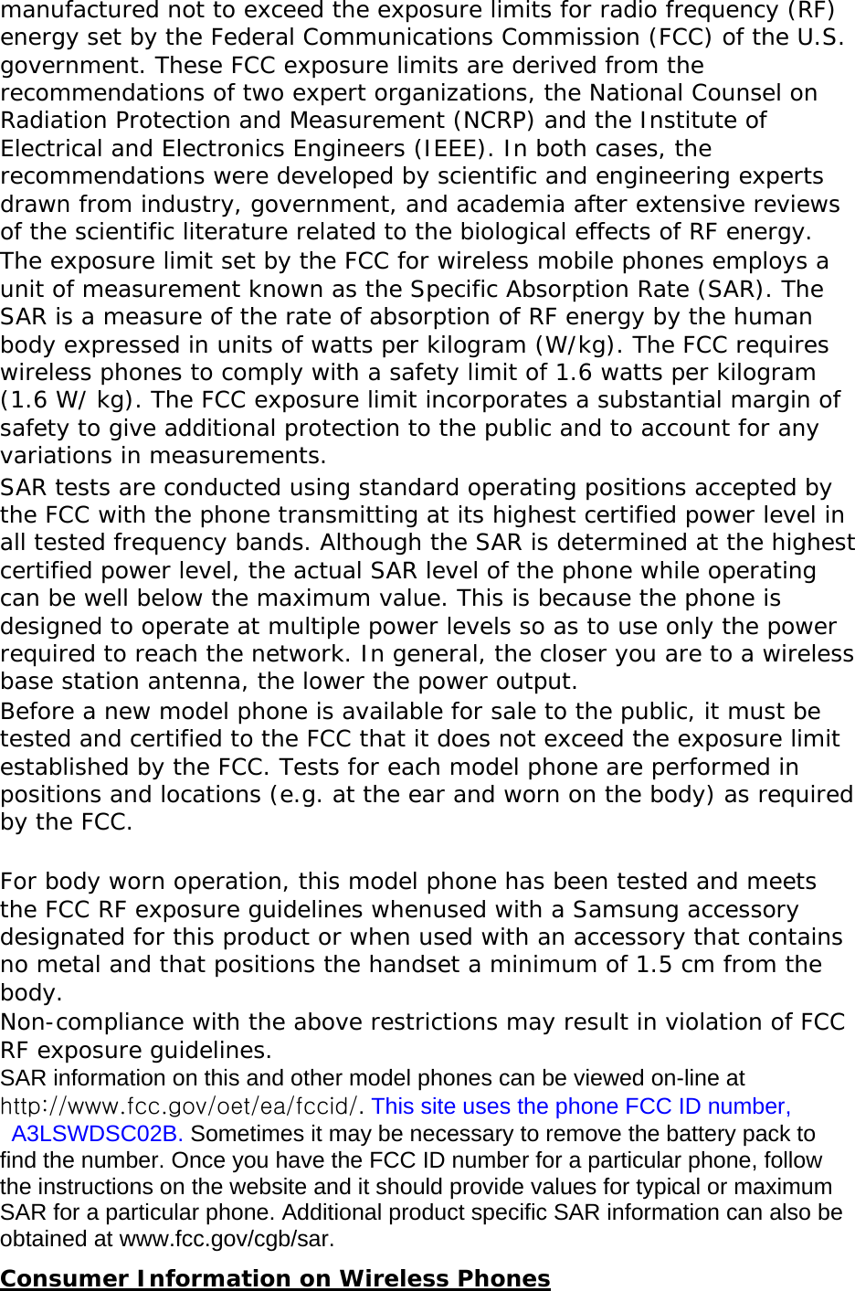 manufactured not to exceed the exposure limits for radio frequency (RF) energy set by the Federal Communications Commission (FCC) of the U.S. government. These FCC exposure limits are derived from the recommendations of two expert organizations, the National Counsel on Radiation Protection and Measurement (NCRP) and the Institute of Electrical and Electronics Engineers (IEEE). In both cases, the recommendations were developed by scientific and engineering experts drawn from industry, government, and academia after extensive reviews of the scientific literature related to the biological effects of RF energy. The exposure limit set by the FCC for wireless mobile phones employs a unit of measurement known as the Specific Absorption Rate (SAR). The SAR is a measure of the rate of absorption of RF energy by the human body expressed in units of watts per kilogram (W/kg). The FCC requires wireless phones to comply with a safety limit of 1.6 watts per kilogram (1.6 W/ kg). The FCC exposure limit incorporates a substantial margin of safety to give additional protection to the public and to account for any variations in measurements. SAR tests are conducted using standard operating positions accepted by the FCC with the phone transmitting at its highest certified power level in all tested frequency bands. Although the SAR is determined at the highest certified power level, the actual SAR level of the phone while operating can be well below the maximum value. This is because the phone is designed to operate at multiple power levels so as to use only the power required to reach the network. In general, the closer you are to a wireless base station antenna, the lower the power output. Before a new model phone is available for sale to the public, it must be tested and certified to the FCC that it does not exceed the exposure limit established by the FCC. Tests for each model phone are performed in positions and locations (e.g. at the ear and worn on the body) as required by the FCC.    For body worn operation, this model phone has been tested and meets the FCC RF exposure guidelines whenused with a Samsung accessory designated for this product or when used with an accessory that contains no metal and that positions the handset a minimum of 1.5 cm from the body.  Non-compliance with the above restrictions may result in violation of FCC RF exposure guidelines. SAR information on this and other model phones can be viewed on-line at http://www.fcc.gov/oet/ea/fccid/. This site uses the phone FCC ID number,  A3LSWDSC02B. Sometimes it may be necessary to remove the battery pack to find the number. Once you have the FCC ID number for a particular phone, follow the instructions on the website and it should provide values for typical or maximum SAR for a particular phone. Additional product specific SAR information can also be obtained at www.fcc.gov/cgb/sar. Consumer Information on Wireless Phones 