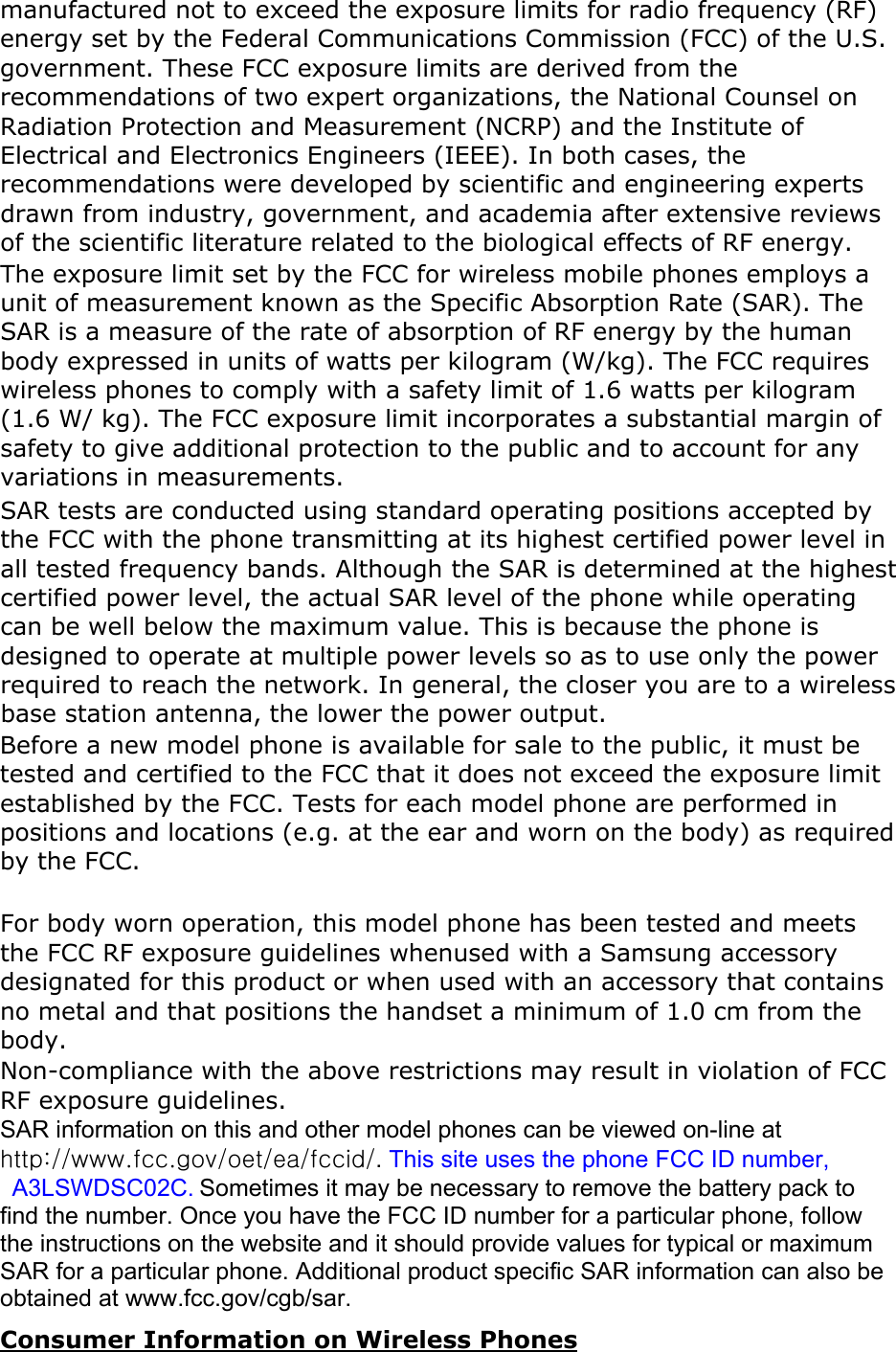 manufactured not to exceed the exposure limits for radio frequency (RF) energy set by the Federal Communications Commission (FCC) of the U.S. government. These FCC exposure limits are derived from the recommendations of two expert organizations, the National Counsel on Radiation Protection and Measurement (NCRP) and the Institute of Electrical and Electronics Engineers (IEEE). In both cases, the recommendations were developed by scientific and engineering experts drawn from industry, government, and academia after extensive reviews of the scientific literature related to the biological effects of RF energy.The exposure limit set by the FCC for wireless mobile phones employs a unit of measurement known as the Specific Absorption Rate (SAR). The SAR is a measure of the rate of absorption of RF energy by the human body expressed in units of watts per kilogram (W/kg). The FCC requires wireless phones to comply with a safety limit of 1.6 watts per kilogram (1.6 W/ kg). The FCC exposure limit incorporates a substantial margin of safety to give additional protection to the public and to account for any variations in measurements.SAR tests are conducted using standard operating positions accepted by the FCC with the phone transmitting at its highest certified power level in all tested frequency bands. Although the SAR is determined at the highest certified power level, the actual SAR level of the phone while operating can be well below the maximum value. This is because the phone is designed to operate at multiple power levels so as to use only the power required to reach the network. In general, the closer you are to a wireless base station antenna, the lower the power output. Before a new model phone is available for sale to the public, it must be tested and certified to the FCC that it does not exceed the exposure limit established by the FCC. Tests for each model phone are performed in positions and locations (e.g. at the ear and worn on the body) as required by the FCC.     For body worn operation, this model phone has been tested and meets the FCC RF exposure guidelines whenused with a Samsung accessory designated for this product or when used with an accessory that contains no metal and that positions the handset a minimum of 1.0 cm from the body.Non-compliance with the above restrictions may result in violation of FCC RF exposure guidelines. SAR information on this and other model phones can be viewed on-line at http://www.fcc.gov/oet/ea/fccid/.This site uses the phone FCC ID number,   A3LSWDSC02C. Sometimes it may be necessary to remove the battery pack to find the number. Once you have the FCC ID number for a particular phone, follow the instructions on the website and it should provide values for typical or maximum SAR for a particular phone. Additional product specific SAR information can also be obtained at www.fcc.gov/cgb/sar. Consumer Information on Wireless Phones