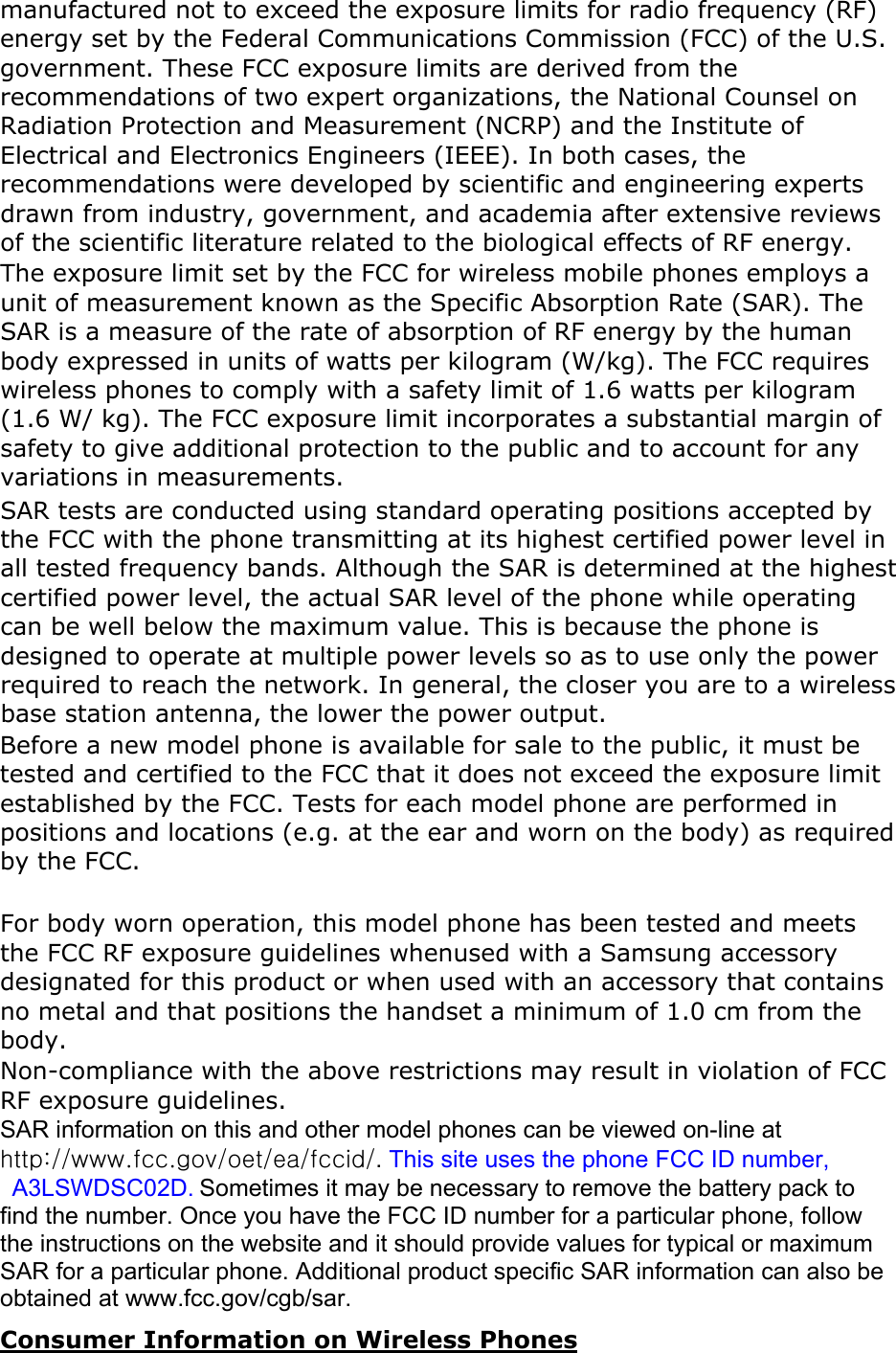 manufactured not to exceed the exposure limits for radio frequency (RF) energy set by the Federal Communications Commission (FCC) of the U.S. government. These FCC exposure limits are derived from the recommendations of two expert organizations, the National Counsel on Radiation Protection and Measurement (NCRP) and the Institute of Electrical and Electronics Engineers (IEEE). In both cases, the recommendations were developed by scientific and engineering experts drawn from industry, government, and academia after extensive reviews of the scientific literature related to the biological effects of RF energy.The exposure limit set by the FCC for wireless mobile phones employs a unit of measurement known as the Specific Absorption Rate (SAR). The SAR is a measure of the rate of absorption of RF energy by the human body expressed in units of watts per kilogram (W/kg). The FCC requires wireless phones to comply with a safety limit of 1.6 watts per kilogram (1.6 W/ kg). The FCC exposure limit incorporates a substantial margin of safety to give additional protection to the public and to account for any variations in measurements.SAR tests are conducted using standard operating positions accepted by the FCC with the phone transmitting at its highest certified power level in all tested frequency bands. Although the SAR is determined at the highest certified power level, the actual SAR level of the phone while operating can be well below the maximum value. This is because the phone is designed to operate at multiple power levels so as to use only the power required to reach the network. In general, the closer you are to a wireless base station antenna, the lower the power output. Before a new model phone is available for sale to the public, it must be tested and certified to the FCC that it does not exceed the exposure limit established by the FCC. Tests for each model phone are performed in positions and locations (e.g. at the ear and worn on the body) as required by the FCC.     For body worn operation, this model phone has been tested and meets the FCC RF exposure guidelines whenused with a Samsung accessory designated for this product or when used with an accessory that contains no metal and that positions the handset a minimum of 1.0 cm from the body.Non-compliance with the above restrictions may result in violation of FCC RF exposure guidelines. SAR information on this and other model phones can be viewed on-line at http://www.fcc.gov/oet/ea/fccid/.This site uses the phone FCC ID number,   A3LSWDSC02D. Sometimes it may be necessary to remove the battery pack to find the number. Once you have the FCC ID number for a particular phone, follow the instructions on the website and it should provide values for typical or maximum SAR for a particular phone. Additional product specific SAR information can also be obtained at www.fcc.gov/cgb/sar. Consumer Information on Wireless Phones