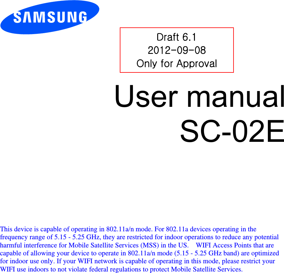          User manual SC-02E           This device is capable of operating in 802.11a/n mode. For 802.11a devices operating in the frequency range of 5.15 - 5.25 GHz, they are restricted for indoor operations to reduce any potential harmful interference for Mobile Satellite Services (MSS) in the US.    WIFI Access Points that are capable of allowing your device to operate in 802.11a/n mode (5.15 - 5.25 GHz band) are optimized for indoor use only. If your WIFI network is capable of operating in this mode, please restrict your WIFI use indoors to not violate federal regulations to protect Mobile Satellite Services.    Draft 6.1 2012-09-08 Only for Approval 