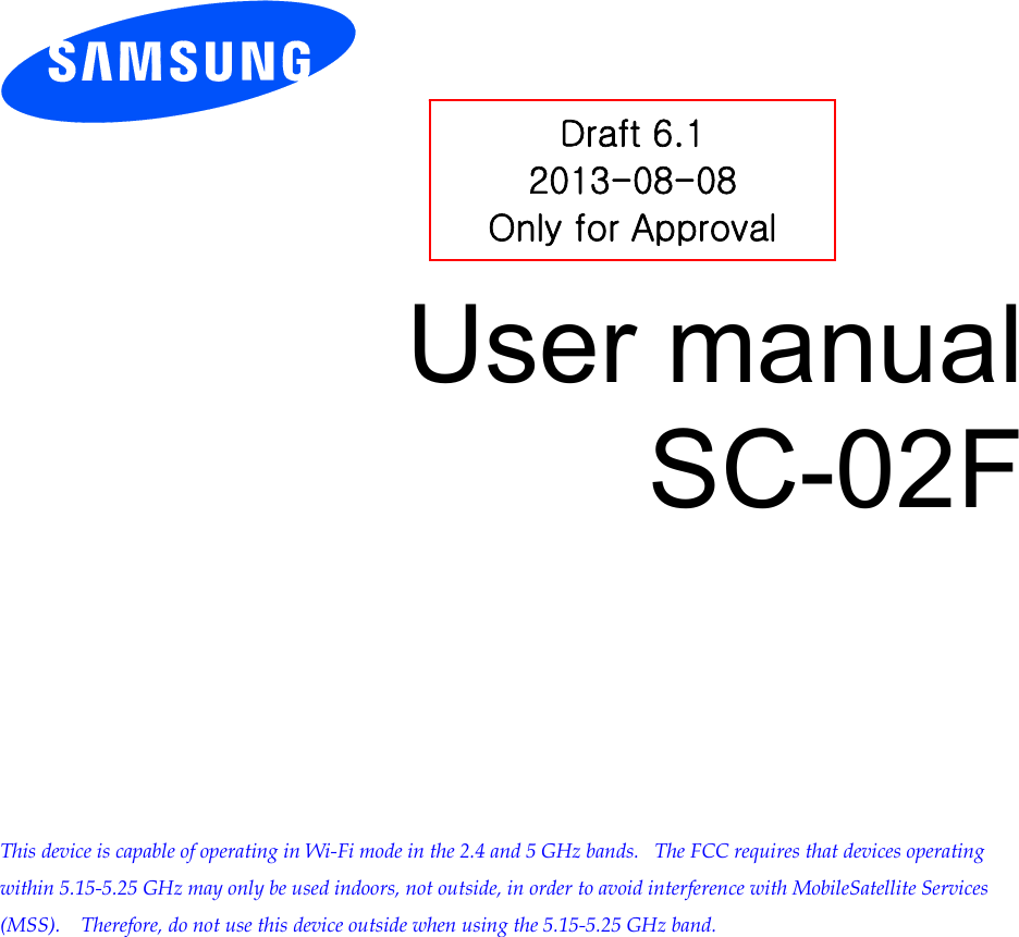        User manual SC-02F            This device is capable of operating in Wi-Fi mode in the 2.4 and 5 GHz bands.   The FCC requires that devices operating within 5.15-5.25 GHz may only be used indoors, not outside, in order to avoid interference with MobileSatellite Services (MSS).    Therefore, do not use this device outside when using the 5.15-5.25 GHz band.  Draft 6.1 2013-08-08 Only for Approval 