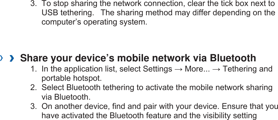 3.  To stop sharing the network connection, clear the tick box next to USB tethering.   The sharing method may differ depending on the computer’s operating system.   ›   Share your device’s mobile network via Bluetooth   1.  In the application list, select Settings → More... → Tethering and portable hotspot. 2.  Select Bluetooth tethering to activate the mobile network sharing via Bluetooth. 3.  On another device, find and pair with your device. Ensure that you have activated the Bluetooth feature and the visibility setting 