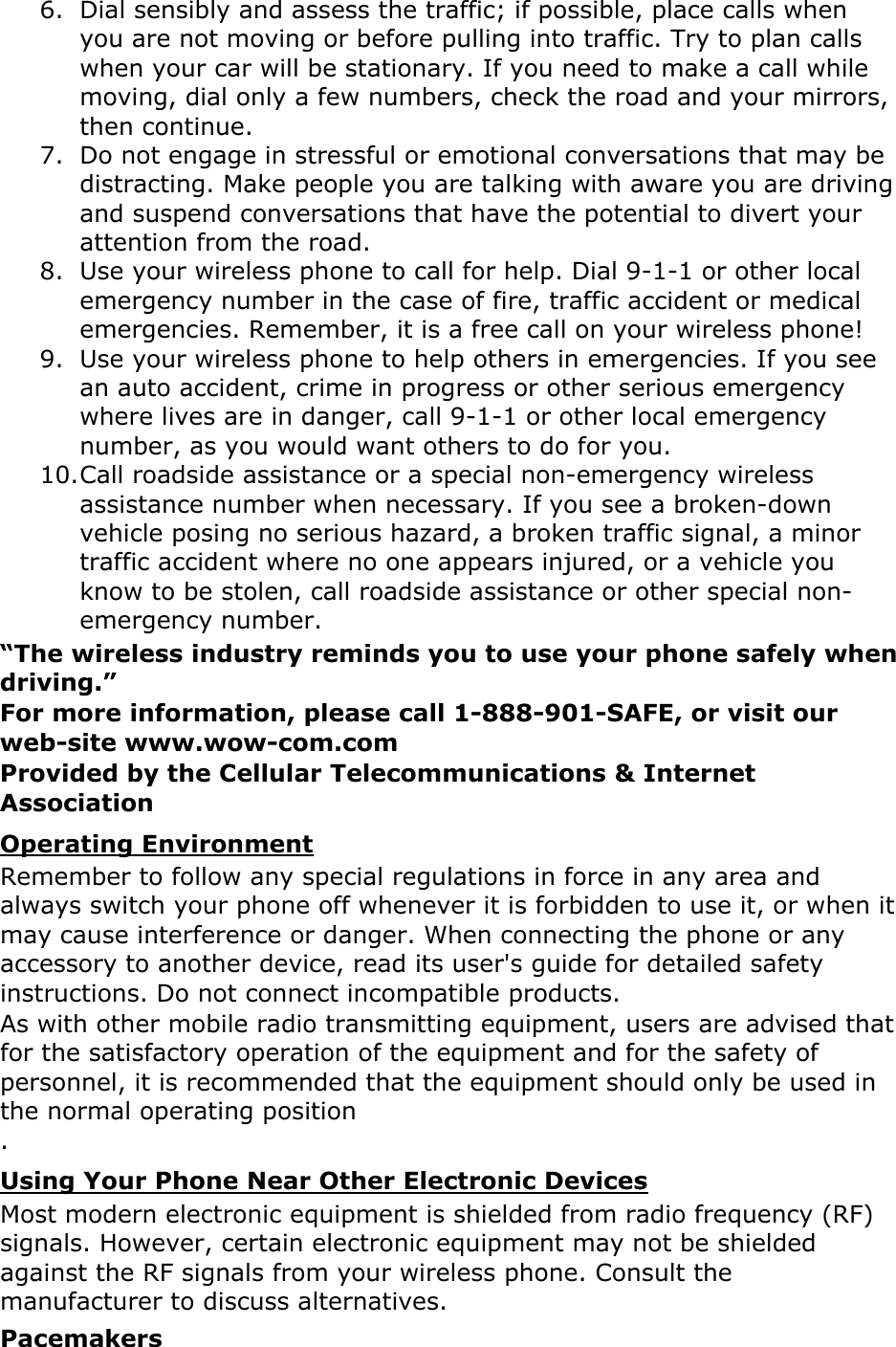 6. Dial sensibly and assess the traffic; if possible, place calls when you are not moving or before pulling into traffic. Try to plan calls when your car will be stationary. If you need to make a call while moving, dial only a few numbers, check the road and your mirrors, then continue. 7. Do not engage in stressful or emotional conversations that may be distracting. Make people you are talking with aware you are driving and suspend conversations that have the potential to divert your attention from the road. 8. Use your wireless phone to call for help. Dial 9-1-1 or other local emergency number in the case of fire, traffic accident or medical emergencies. Remember, it is a free call on your wireless phone! 9. Use your wireless phone to help others in emergencies. If you see an auto accident, crime in progress or other serious emergency where lives are in danger, call 9-1-1 or other local emergency number, as you would want others to do for you. 10. Call roadside assistance or a special non-emergency wireless assistance number when necessary. If you see a broken-down vehicle posing no serious hazard, a broken traffic signal, a minor traffic accident where no one appears injured, or a vehicle you know to be stolen, call roadside assistance or other special non-emergency number. “The wireless industry reminds you to use your phone safely when driving.” For more information, please call 1-888-901-SAFE, or visit our web-site www.wow-com.com Provided by the Cellular Telecommunications &amp; Internet Association Operating Environment Remember to follow any special regulations in force in any area and always switch your phone off whenever it is forbidden to use it, or when it may cause interference or danger. When connecting the phone or any accessory to another device, read its user&apos;s guide for detailed safety instructions. Do not connect incompatible products. As with other mobile radio transmitting equipment, users are advised that for the satisfactory operation of the equipment and for the safety of personnel, it is recommended that the equipment should only be used in the normal operating position  . Using Your Phone Near Other Electronic Devices Most modern electronic equipment is shielded from radio frequency (RF) signals. However, certain electronic equipment may not be shielded against the RF signals from your wireless phone. Consult the manufacturer to discuss alternatives. Pacemakers 