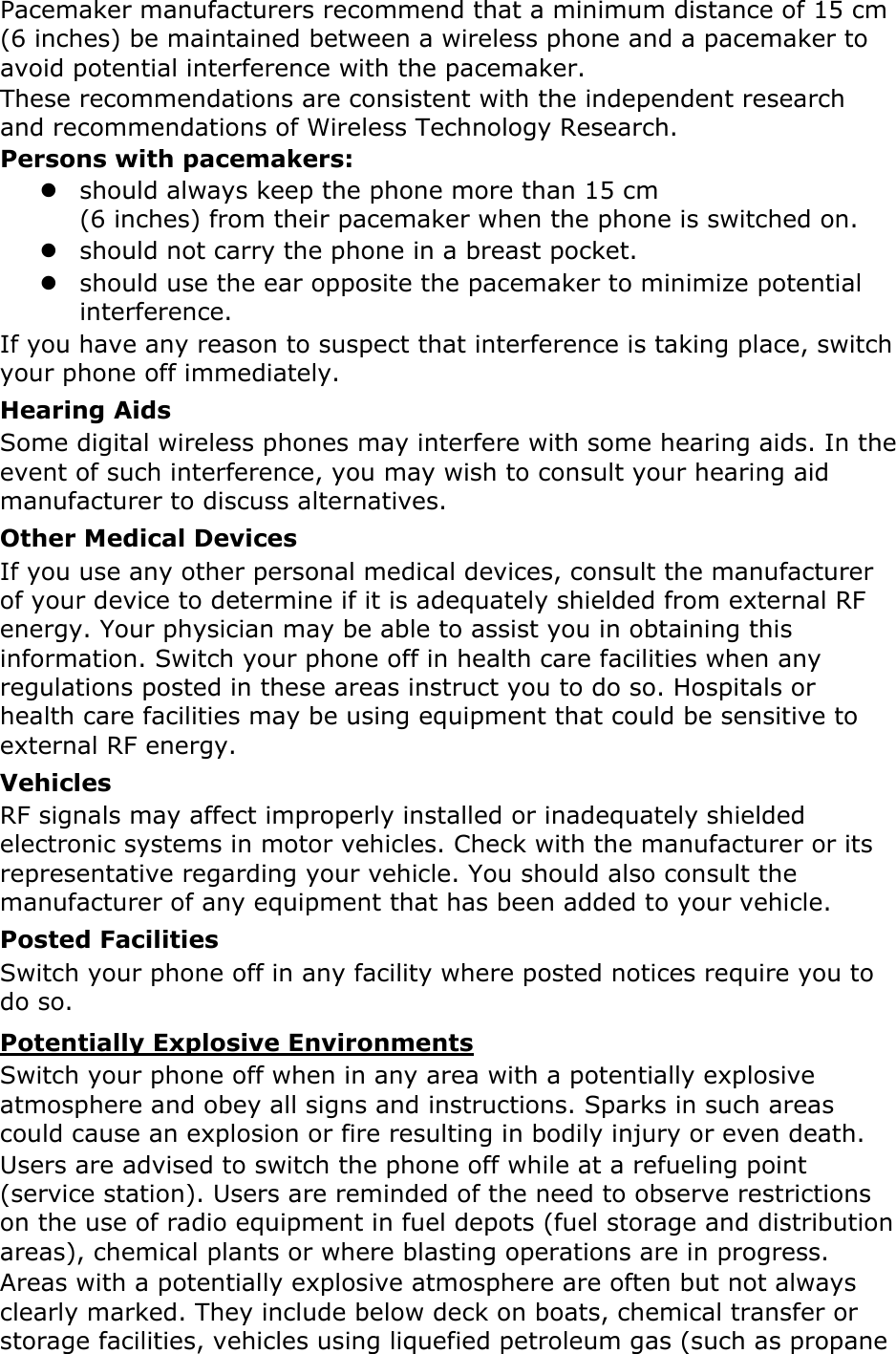 Pacemaker manufacturers recommend that a minimum distance of 15 cm (6 inches) be maintained between a wireless phone and a pacemaker to avoid potential interference with the pacemaker. These recommendations are consistent with the independent research and recommendations of Wireless Technology Research. Persons with pacemakers: z should always keep the phone more than 15 cm   (6 inches) from their pacemaker when the phone is switched on. z should not carry the phone in a breast pocket. z should use the ear opposite the pacemaker to minimize potential interference. If you have any reason to suspect that interference is taking place, switch your phone off immediately. Hearing Aids Some digital wireless phones may interfere with some hearing aids. In the event of such interference, you may wish to consult your hearing aid manufacturer to discuss alternatives. Other Medical Devices If you use any other personal medical devices, consult the manufacturer of your device to determine if it is adequately shielded from external RF energy. Your physician may be able to assist you in obtaining this information. Switch your phone off in health care facilities when any regulations posted in these areas instruct you to do so. Hospitals or health care facilities may be using equipment that could be sensitive to external RF energy. Vehicles RF signals may affect improperly installed or inadequately shielded electronic systems in motor vehicles. Check with the manufacturer or its representative regarding your vehicle. You should also consult the manufacturer of any equipment that has been added to your vehicle. Posted Facilities Switch your phone off in any facility where posted notices require you to do so. Potentially Explosive Environments Switch your phone off when in any area with a potentially explosive atmosphere and obey all signs and instructions. Sparks in such areas could cause an explosion or fire resulting in bodily injury or even death. Users are advised to switch the phone off while at a refueling point (service station). Users are reminded of the need to observe restrictions on the use of radio equipment in fuel depots (fuel storage and distribution areas), chemical plants or where blasting operations are in progress. Areas with a potentially explosive atmosphere are often but not always clearly marked. They include below deck on boats, chemical transfer or storage facilities, vehicles using liquefied petroleum gas (such as propane 
