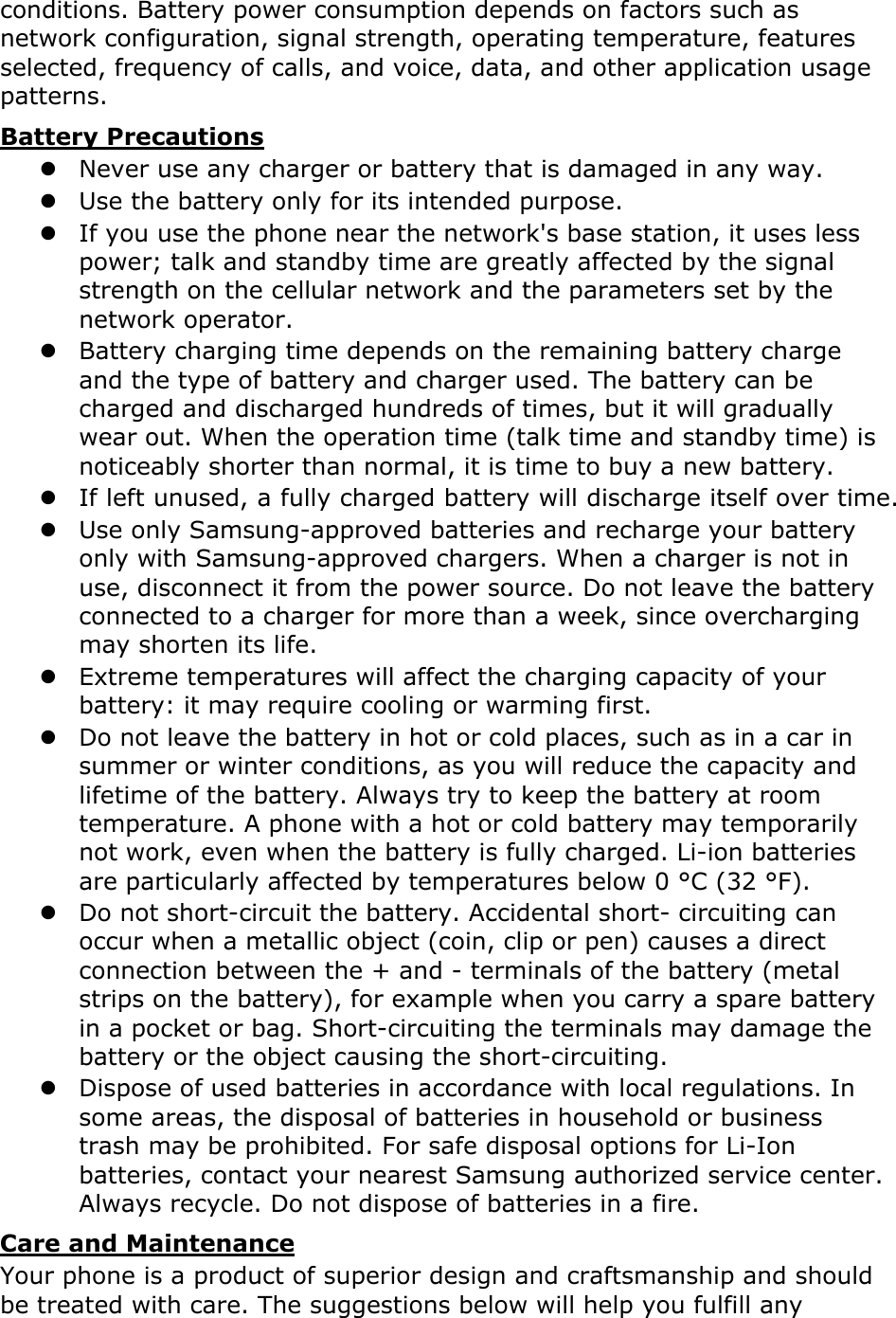 conditions. Battery power consumption depends on factors such as network configuration, signal strength, operating temperature, features selected, frequency of calls, and voice, data, and other application usage patterns.   Battery Precautions z Never use any charger or battery that is damaged in any way. z Use the battery only for its intended purpose. z If you use the phone near the network&apos;s base station, it uses less power; talk and standby time are greatly affected by the signal strength on the cellular network and the parameters set by the network operator. z Battery charging time depends on the remaining battery charge and the type of battery and charger used. The battery can be charged and discharged hundreds of times, but it will gradually wear out. When the operation time (talk time and standby time) is noticeably shorter than normal, it is time to buy a new battery. z If left unused, a fully charged battery will discharge itself over time. z Use only Samsung-approved batteries and recharge your battery only with Samsung-approved chargers. When a charger is not in use, disconnect it from the power source. Do not leave the battery connected to a charger for more than a week, since overcharging may shorten its life. z Extreme temperatures will affect the charging capacity of your battery: it may require cooling or warming first. z Do not leave the battery in hot or cold places, such as in a car in summer or winter conditions, as you will reduce the capacity and lifetime of the battery. Always try to keep the battery at room temperature. A phone with a hot or cold battery may temporarily not work, even when the battery is fully charged. Li-ion batteries are particularly affected by temperatures below 0 °C (32 °F). z Do not short-circuit the battery. Accidental short- circuiting can occur when a metallic object (coin, clip or pen) causes a direct connection between the + and - terminals of the battery (metal strips on the battery), for example when you carry a spare battery in a pocket or bag. Short-circuiting the terminals may damage the battery or the object causing the short-circuiting. z Dispose of used batteries in accordance with local regulations. In some areas, the disposal of batteries in household or business trash may be prohibited. For safe disposal options for Li-Ion batteries, contact your nearest Samsung authorized service center. Always recycle. Do not dispose of batteries in a fire. Care and Maintenance Your phone is a product of superior design and craftsmanship and should be treated with care. The suggestions below will help you fulfill any 