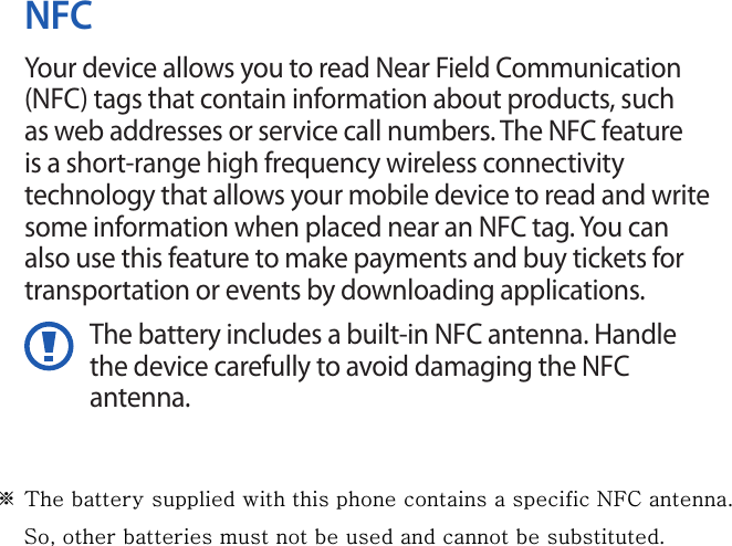 NFCYour device allows you to read Near Field Communication (NFC) tags that contain information about products, such as web addresses or service call numbers. The NFC feature is a short-range high frequency wireless connectivity technology that allows your mobile device to read and write some information when placed near an NFC tag. You can also use this feature to make payments and buy tickets for transportation or events by downloading applications.The battery includes a built-in NFC antenna. Handle the device carefully to avoid damaging the NFC antenna.※ The battery supplied with this phone contains a specific NFC antenna.      So, other batteries must not be used and cannot be substituted.
