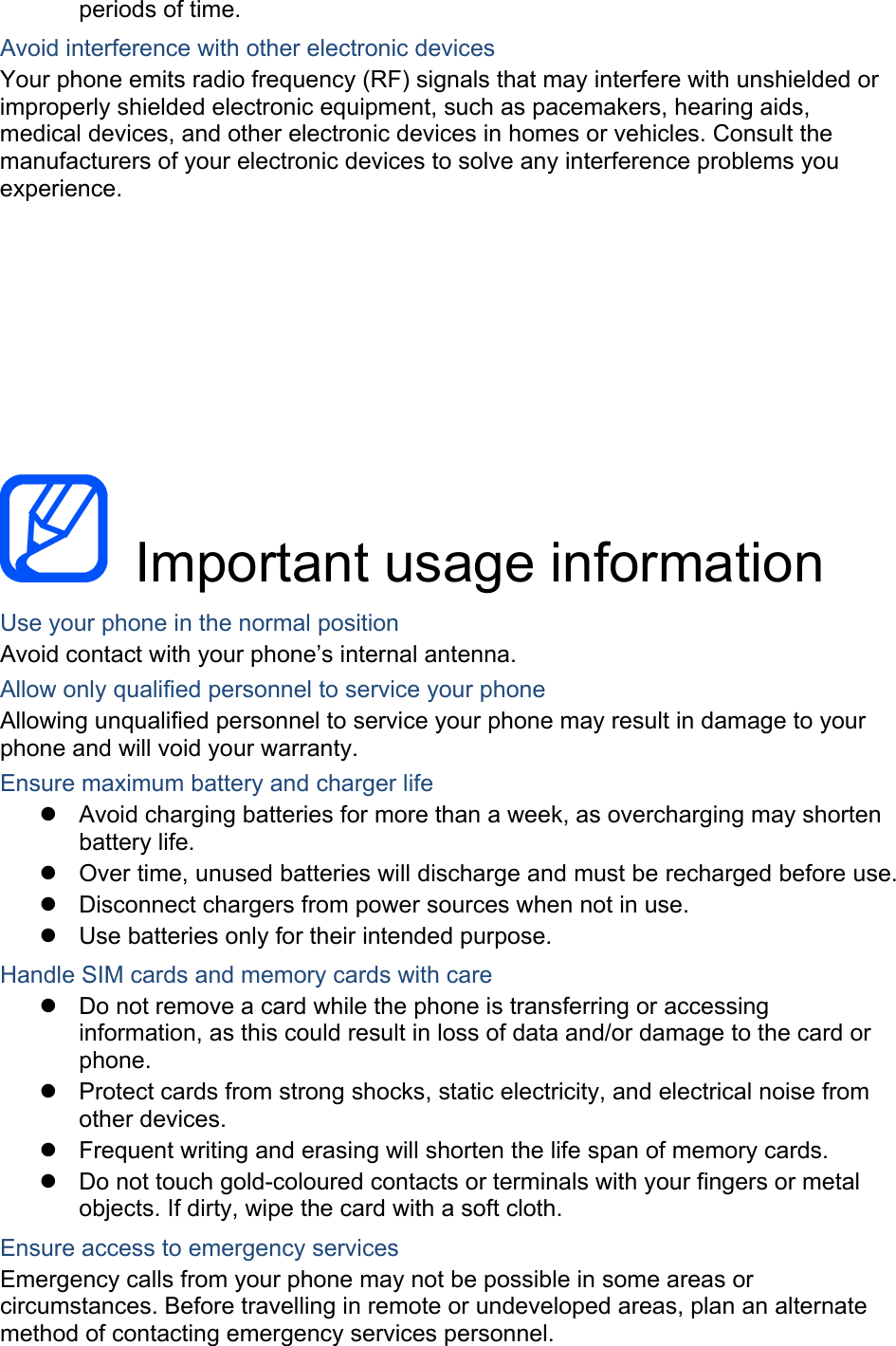 periods of time. Avoid interference with other electronic devices Your phone emits radio frequency (RF) signals that may interfere with unshielded or improperly shielded electronic equipment, such as pacemakers, hearing aids, medical devices, and other electronic devices in homes or vehicles. Consult the manufacturers of your electronic devices to solve any interference problems you experience.     Important usage information  Use your phone in the normal position Avoid contact with your phone’s internal antenna. Allow only qualified personnel to service your phone Allowing unqualified personnel to service your phone may result in damage to your phone and will void your warranty. Ensure maximum battery and charger life z  Avoid charging batteries for more than a week, as overcharging may shorten battery life. z Over time, unused batteries will discharge and must be recharged before use. z Disconnect chargers from power sources when not in use. z  Use batteries only for their intended purpose. Handle SIM cards and memory cards with care z Do not remove a card while the phone is transferring or accessing information, as this could result in loss of data and/or damage to the card or phone. z Protect cards from strong shocks, static electricity, and electrical noise from other devices. z Frequent writing and erasing will shorten the life span of memory cards. z  Do not touch gold-coloured contacts or terminals with your fingers or metal objects. If dirty, wipe the card with a soft cloth. Ensure access to emergency services Emergency calls from your phone may not be possible in some areas or circumstances. Before travelling in remote or undeveloped areas, plan an alternate method of contacting emergency services personnel. 