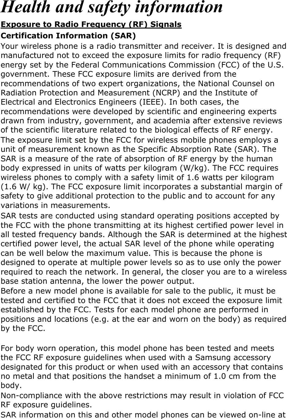  Health and safety information Exposure to Radio Frequency (RF) Signals Certification Information (SAR) Your wireless phone is a radio transmitter and receiver. It is designed and manufactured not to exceed the exposure limits for radio frequency (RF) energy set by the Federal Communications Commission (FCC) of the U.S. government. These FCC exposure limits are derived from the recommendations of two expert organizations, the National Counsel on Radiation Protection and Measurement (NCRP) and the Institute of Electrical and Electronics Engineers (IEEE). In both cases, the recommendations were developed by scientific and engineering experts drawn from industry, government, and academia after extensive reviews of the scientific literature related to the biological effects of RF energy. The exposure limit set by the FCC for wireless mobile phones employs a unit of measurement known as the Specific Absorption Rate (SAR). The SAR is a measure of the rate of absorption of RF energy by the human body expressed in units of watts per kilogram (W/kg). The FCC requires wireless phones to comply with a safety limit of 1.6 watts per kilogram (1.6 W/ kg). The FCC exposure limit incorporates a substantial margin of safety to give additional protection to the public and to account for any variations in measurements. SAR tests are conducted using standard operating positions accepted by the FCC with the phone transmitting at its highest certified power level in all tested frequency bands. Although the SAR is determined at the highest certified power level, the actual SAR level of the phone while operating can be well below the maximum value. This is because the phone is designed to operate at multiple power levels so as to use only the power required to reach the network. In general, the closer you are to a wireless base station antenna, the lower the power output. Before a new model phone is available for sale to the public, it must be tested and certified to the FCC that it does not exceed the exposure limit established by the FCC. Tests for each model phone are performed in positions and locations (e.g. at the ear and worn on the body) as required by the FCC.      For body worn operation, this model phone has been tested and meets the FCC RF exposure guidelines when used with a Samsung accessory designated for this product or when used with an accessory that contains no metal and that positions the handset a minimum of 1.0 cm from the body.   Non-compliance with the above restrictions may result in violation of FCC RF exposure guidelines. SAR information on this and other model phones can be viewed on-line at 