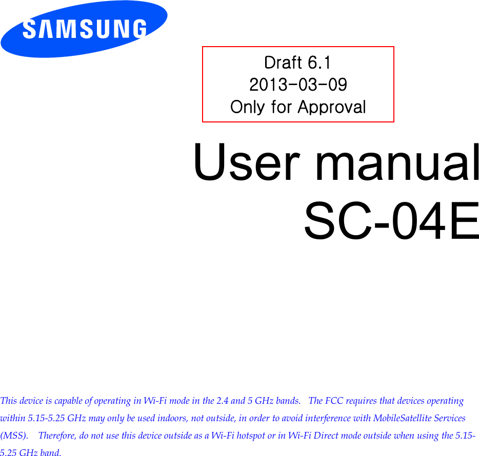        User manual SC-04E            This device is capable of operating in Wi-Fi mode in the 2.4 and 5 GHz bands.   The FCC requires that devices operating within 5.15-5.25 GHz may only be used indoors, not outside, in order to avoid interference with MobileSatellite Services (MSS).    Therefore, do not use this device outside as a Wi-Fi hotspot or in Wi-Fi Direct mode outside when using the 5.15-5.25 GHz band.  Draft 6.1 2013-03-09 Only for Approval 