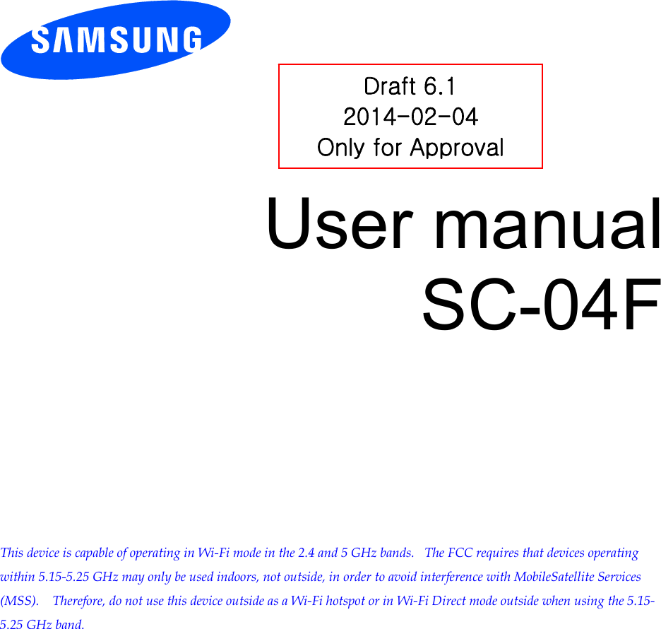        User manual SC-04F            This device is capable of operating in Wi-Fi mode in the 2.4 and 5 GHz bands.   The FCC requires that devices operating within 5.15-5.25 GHz may only be used indoors, not outside, in order to avoid interference with MobileSatellite Services (MSS).    Therefore, do not use this device outside as a Wi-Fi hotspot or in Wi-Fi Direct mode outside when using the 5.15-5.25 GHz band.  Draft 6.1 2014-02-04 Only for Approval 