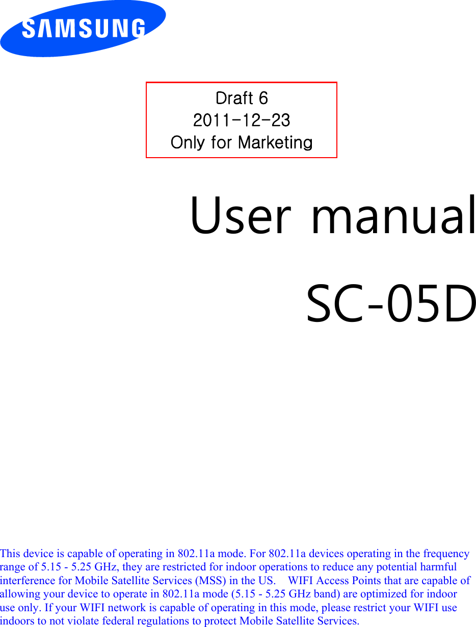          User manual SC-05D            This device is capable of operating in 802.11a mode. For 802.11a devices operating in the frequency   range of 5.15 - 5.25 GHz, they are restricted for indoor operations to reduce any potential harmful   interference for Mobile Satellite Services (MSS) in the US.    WIFI Access Points that are capable of   allowing your device to operate in 802.11a mode (5.15 - 5.25 GHz band) are optimized for indoor   use only. If your WIFI network is capable of operating in this mode, please restrict your WIFI use   indoors to not violate federal regulations to protect Mobile Satellite Services.      Draft 6 2011-12-23 Only for Marketing 