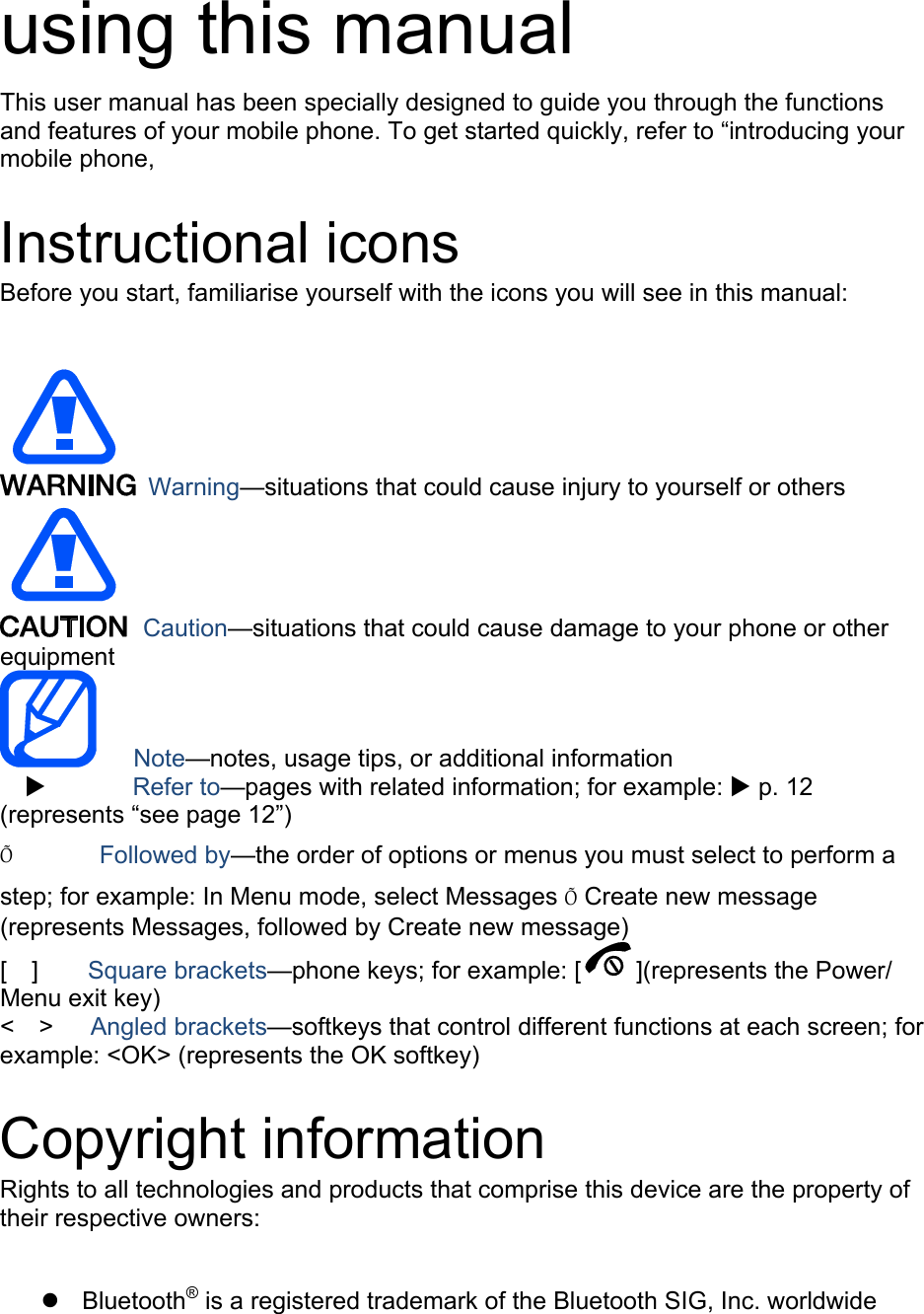   using this manual This user manual has been specially designed to guide you through the functions and features of your mobile phone. To get started quickly, refer to “introducing your mobile phone,  Instructional icons Before you start, familiarise yourself with the icons you will see in this manual:     Warning—situations that could cause injury to yourself or others  Caution—situations that could cause damage to your phone or other equipment    Note—notes, usage tips, or additional information   X       Refer to—pages with related information; for example: X p. 12 (represents “see page 12”) Õ       Followed by—the order of options or menus you must select to perform a step; for example: In Menu mode, select Messages Õ Create new message (represents Messages, followed by Create new message) [  ]    Square brackets—phone keys; for example: [ ](represents the Power/ Menu exit key) &lt;  &gt;   Angled brackets—softkeys that control different functions at each screen; for example: &lt;OK&gt; (represents the OK softkey)  Copyright information Rights to all technologies and products that comprise this device are the property of their respective owners:  z Bluetooth® is a registered trademark of the Bluetooth SIG, Inc. worldwide 