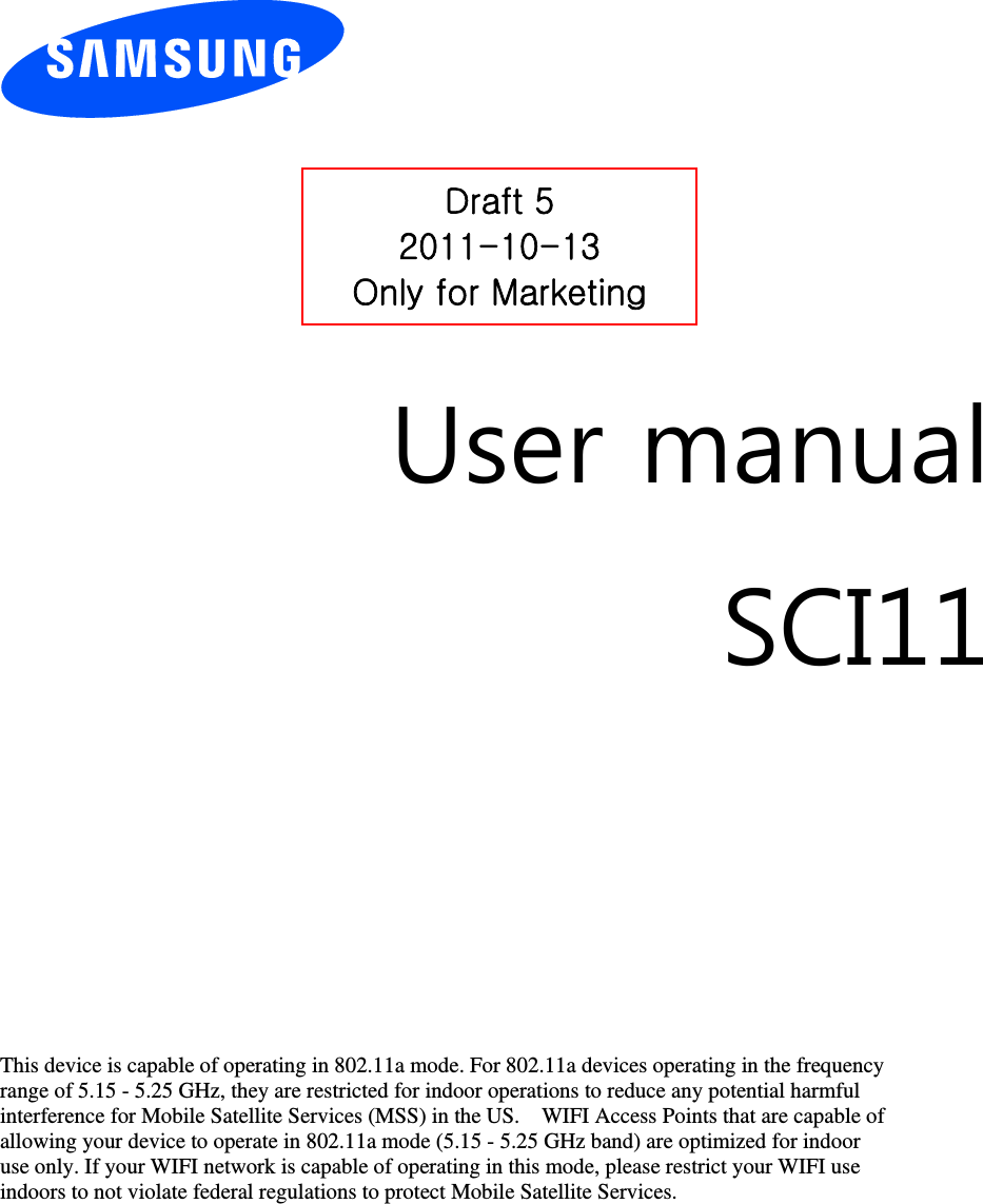         User manual SCI11          This device is capable of operating in 802.11a mode. For 802.11a devices operating in the frequency   range of 5.15 - 5.25 GHz, they are restricted for indoor operations to reduce any potential harmful   interference for Mobile Satellite Services (MSS) in the US.    WIFI Access Points that are capable of   allowing your device to operate in 802.11a mode (5.15 - 5.25 GHz band) are optimized for indoor   use only. If your WIFI network is capable of operating in this mode, please restrict your WIFI use   indoors to not violate federal regulations to protect Mobile Satellite Services.       Draft 5 2011-10-13 Only for Marketing 