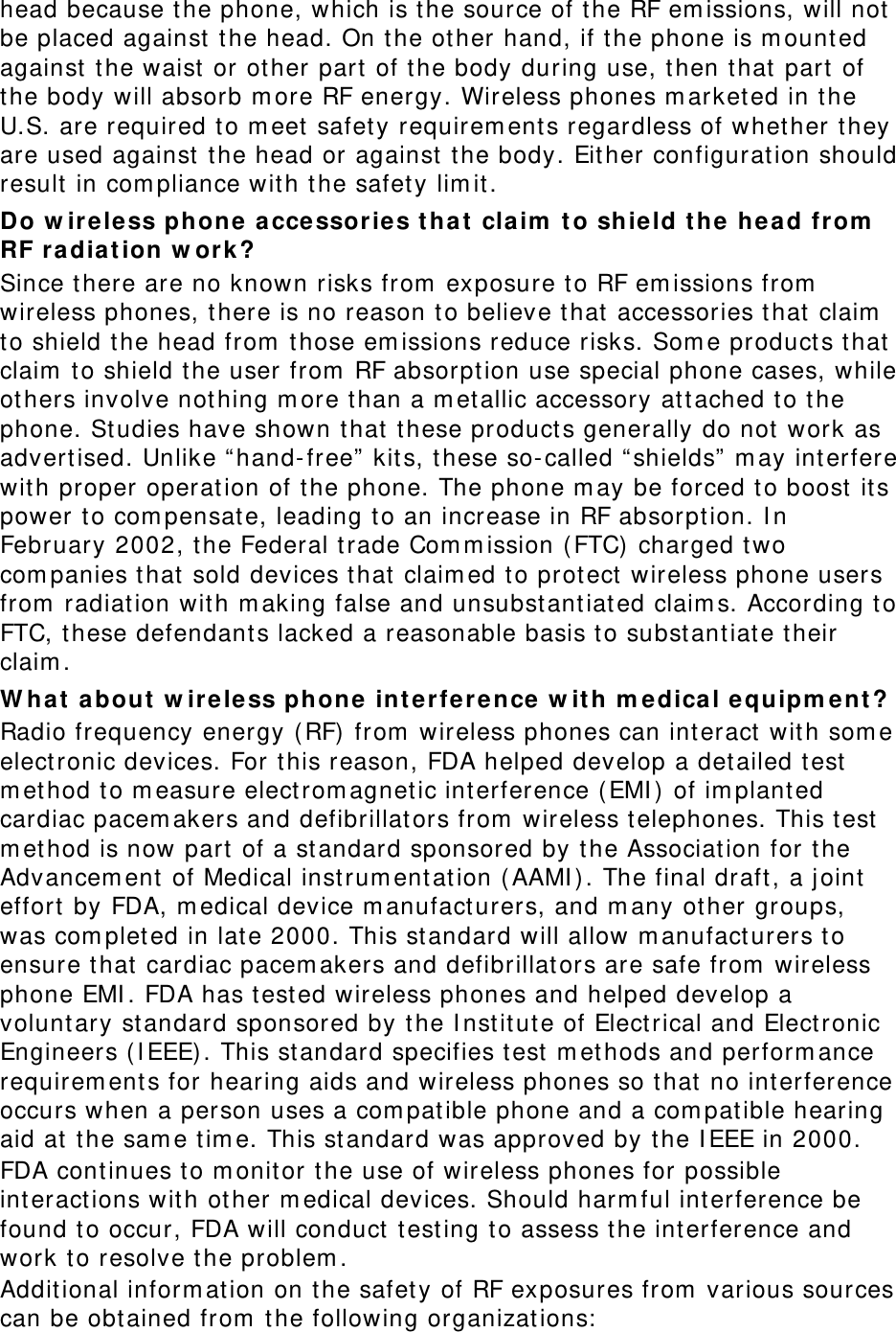 head because t he phone, which is t he source of t he RF em issions, will not  be placed against  t he head. On the ot her hand, if t he phone is m ount ed against  the waist or ot her part  of t he body during use, t hen t hat  part  of the body will absorb m ore RF energy. Wireless phones m arket ed in t he U.S. are required t o m eet  safet y requirem ent s regardless of whether t hey are used against  t he head or against t he body. Eit her configuration should result in com pliance wit h t he safety lim it . Do w ireless phone  a cce ssor ie s t ha t claim  t o shie ld t he he a d from  RF r a dia t ion w ork ? Since there are no known risks from  exposure t o RF em issions from  wireless phones, t here is no reason t o believe t hat  accessories t hat  claim  to shield t he head from  t hose em issions reduce risks. Som e product s that claim  t o shield t he user from  RF absorption use special phone cases, while ot hers involve not hing m ore t han a m et allic accessory at tached to t he phone. St udies have shown t hat  t hese product s generally do not  work as advert ised. Unlike “ hand- free”  kits, t hese so- called “ shields”  m ay int erfere wit h proper operat ion of t he phone. The phone m ay be forced t o boost  it s power t o com pensat e, leading t o an increase in RF absorpt ion. I n February 2002, t he Federal t rade Com m ission ( FTC) charged t wo com panies that sold devices t hat  claim ed t o prot ect  wireless phone users from  radiation with m aking false and unsubst ant iat ed claim s. According t o FTC, t hese defendant s lacked a reasonable basis to subst ant iat e their claim . W h a t  about  w ir e le ss phone int erference w it h m e dical equipm ent ? Radio frequency energy ( RF) from  wireless phones can int eract wit h som e electronic devices. For this reason, FDA helped develop a det ailed t est  m ethod t o m easure electrom agnet ic int erference ( EMI )  of im planted cardiac pacem akers and defibrillat ors from  wireless t elephones. This t est  m ethod is now part of a st andard sponsored by t he Associat ion for t he Advancem ent  of Medical instrum entat ion ( AAMI ). The final draft, a j oint  effort  by FDA, m edical device m anufact urers, and m any ot her groups, was com plet ed in lat e 2000. This st andard will allow m anufact urers t o ensure t hat  cardiac pacem akers and defibrillat ors are safe from  wireless phone EMI . FDA has t est ed wireless phones and helped develop a voluntary st andard sponsored by t he I nst it ute of Elect rical and Elect ronic Engineers ( I EEE) . This st andard specifies t est  m et hods and perform ance requirem ent s for hearing aids and wireless phones so t hat  no int erference occurs when a person uses a com pat ible phone and a com pat ible hearing aid at t he sam e t im e. This st andard was approved by t he I EEE in 2000. FDA cont inues t o m onit or t he use of wireless phones for possible interact ions wit h other m edical devices. Should harm ful int erference be found t o occur, FDA will conduct  t est ing t o assess t he int erference and work t o resolve t he problem . Addit ional inform at ion on t he safet y of RF exposures from  various sources can be obt ained from  t he following organizat ions:  