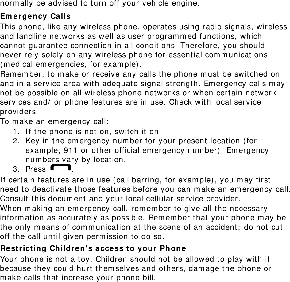 norm ally be advised t o t urn off your vehicle engine. Em er ge ncy Ca lls This phone, like any wireless phone, operat es using radio signals, wireless and landline net works as well as user program m ed funct ions, which cannot  guarantee connection in all conditions. Therefore, you should never rely solely on any wireless phone for essent ial com m unicat ions ( m edical em ergencies, for exam ple) . Rem em ber, to m ake or receive any calls the phone m ust  be swit ched on and in a service area wit h adequat e signal st rengt h. Em ergency calls m ay not  be possible on all wireless phone net works or when cert ain net work services and/  or phone feat ures are in use. Check wit h local service providers. To m ake an em ergency call:  1. I f t he phone is not  on, swit ch it  on. 2. Key in t he em ergency num ber for your present  location ( for exam ple, 911 or ot her official em ergency num ber) . Em ergency num bers vary by location. 3. Press  . I f cert ain feat ures are in use ( call barring, for exam ple) , you m ay first need t o deact ivat e those features before you can m ake an em ergency call. Consult t his docum ent and your local cellular service provider. When m aking an em ergency call, rem em ber t o give all t he necessary inform at ion as accurately as possible. Rem em ber t hat  your phone m ay be the only m eans of com m unication at  the scene of an accident ;  do not  cut  off t he call unt il given perm ission t o do so. Re st rict ing Children&apos;s access t o your Phone  Your phone is not  a t oy. Children should not  be allowed t o play wit h it because t hey could hurt  them selves and ot hers, dam age the phone or m ake calls t hat  increase your phone bill. 